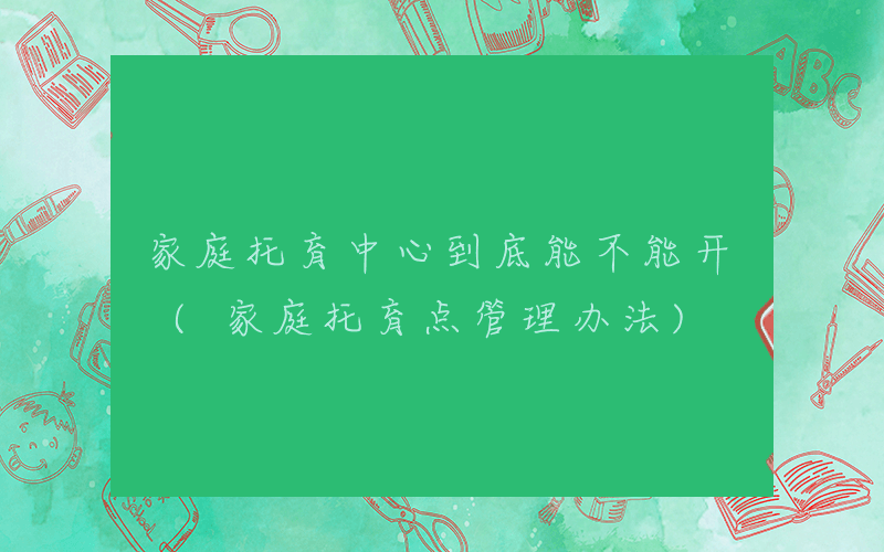 家庭托育中心到底能不能开 (家庭托育点管理办法)